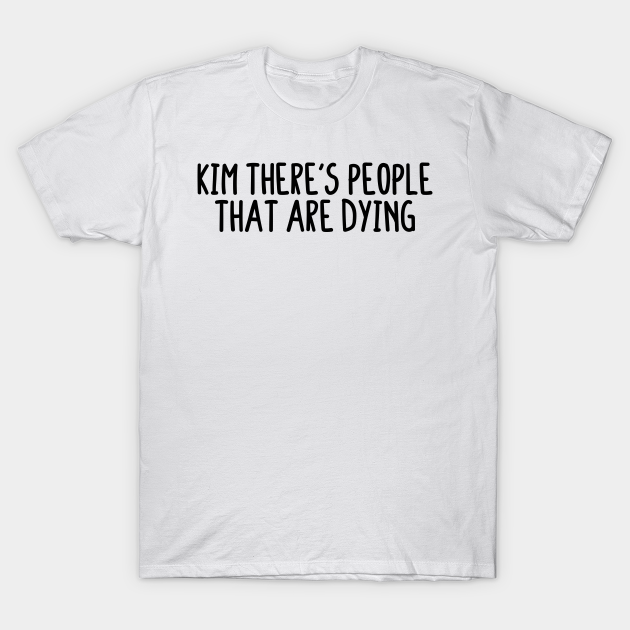 Kim There's People That Are Dying Kim Theres People That Are Dying TShirt TeePublic Kim There's People That Are Dying Kim Theres People That Are Dying TShirt TeePublic